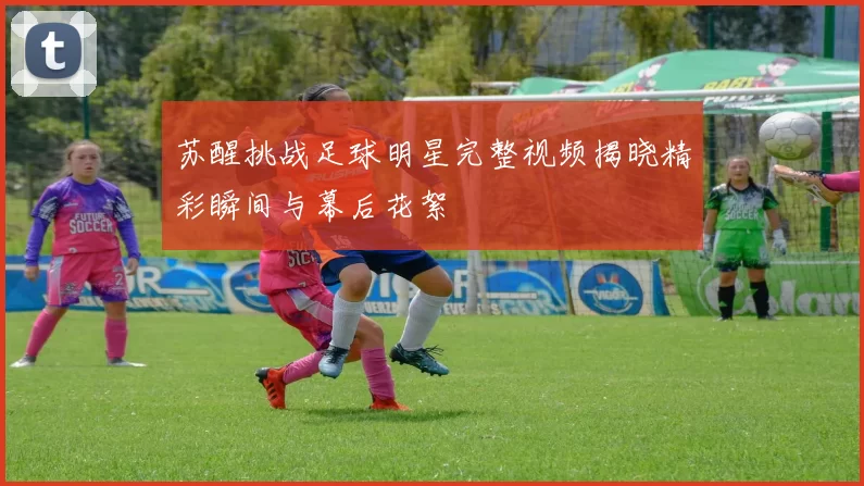 苏醒挑战足球明星完整视频揭晓精彩瞬间与幕后花絮