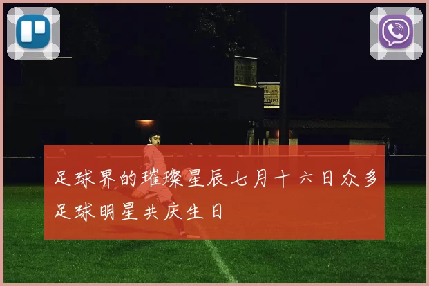 足球界的璀璨星辰七月十六日众多足球明星共庆生日
