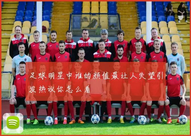 足球明星中谁的颜值最让人失望引发热议你怎么看