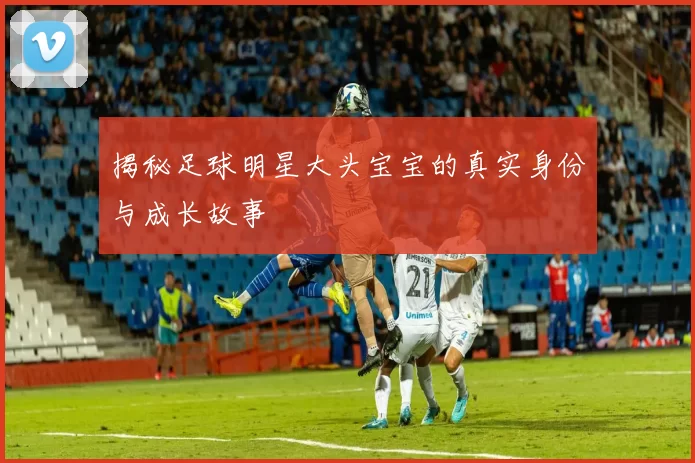 揭秘足球明星大头宝宝的真实身份与成长故事