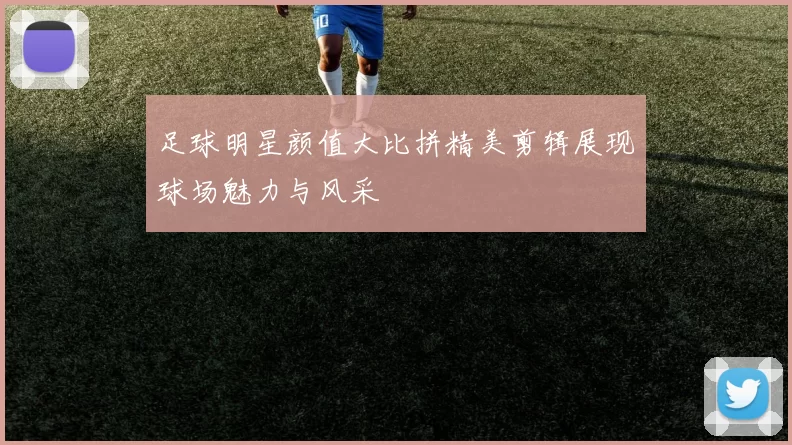 足球明星颜值大比拼精美剪辑展现球场魅力与风采