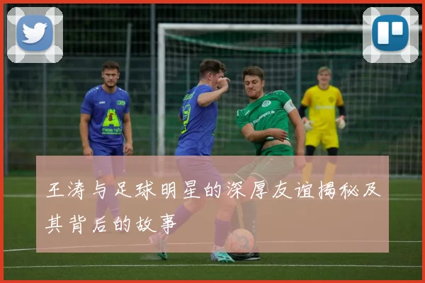 王涛与足球明星的深厚友谊揭秘及其背后的故事