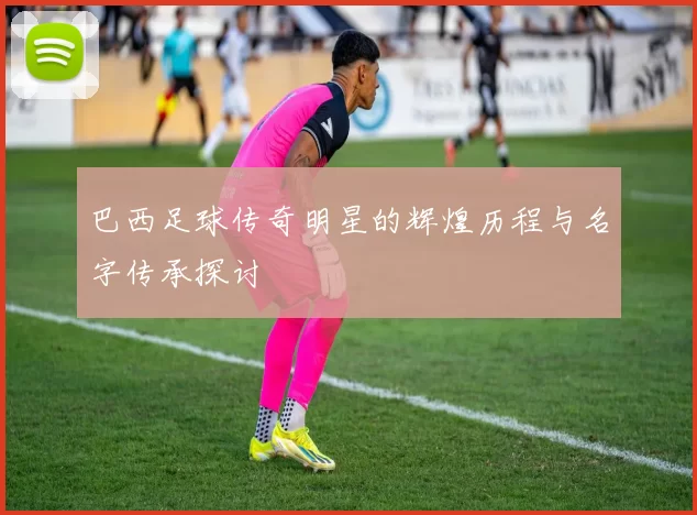 巴西足球传奇明星的辉煌历程与名字传承探讨