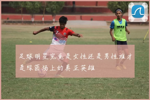 足球明星究竟是女性还是男性谁才是绿茵场上的真正英雄