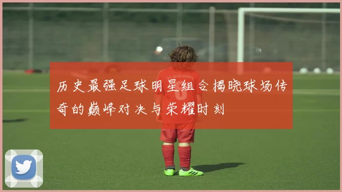 历史最强足球明星组合揭晓球场传奇的巅峰对决与荣耀时刻