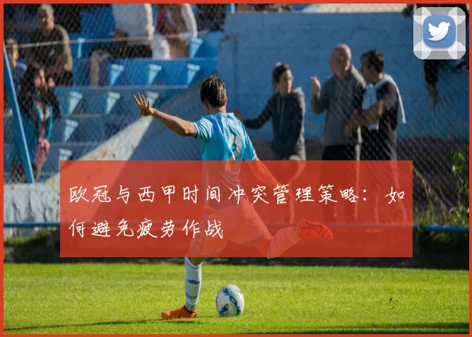 欧冠与西甲时间冲突管理策略：如何避免疲劳作战