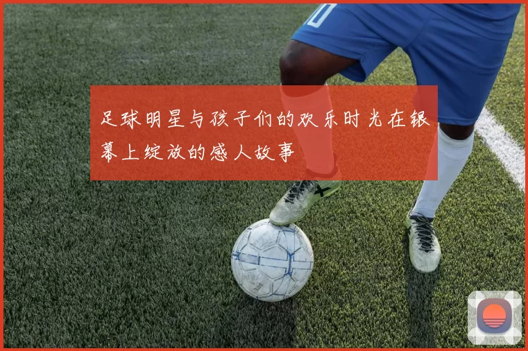 足球明星与孩子们的欢乐时光在银幕上绽放的感人故事