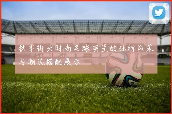 秋季街头时尚足球明星的独特风采与潮流搭配展示