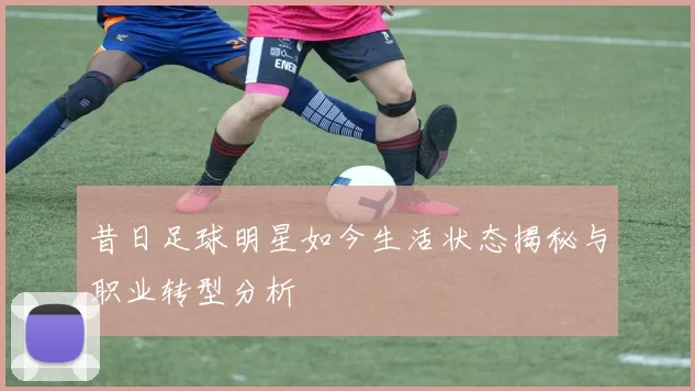 昔日足球明星如今生活状态揭秘与职业转型分析