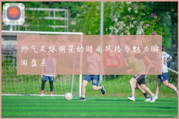 帅气足球明星的时尚风格与魅力瞬间盘点