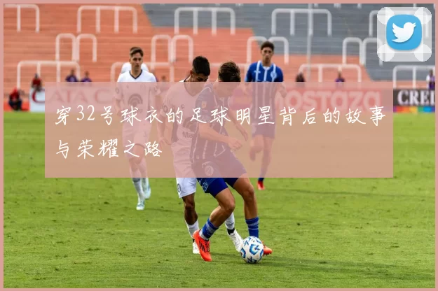穿32号球衣的足球明星背后的故事与荣耀之路