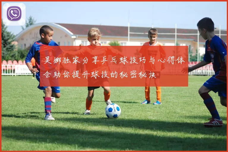 吴娜独家分享乒乓球技巧与心得体会助你提升球技的秘密秘诀