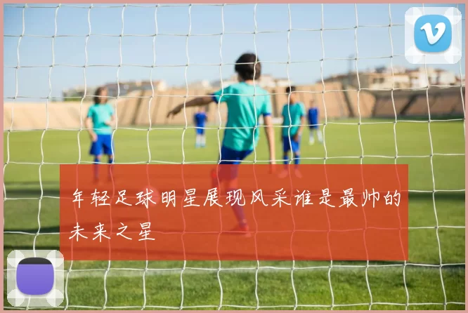 年轻足球明星展现风采谁是最帅的未来之星