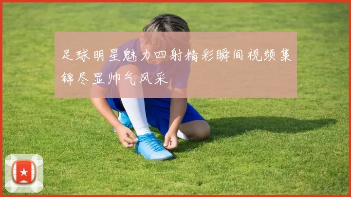 足球明星魅力四射精彩瞬间视频集锦尽显帅气风采