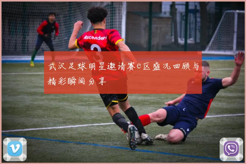 武汉足球明星邀请赛e区盛况回顾与精彩瞬间分享