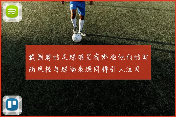 戴围脖的足球明星有哪些他们的时尚风格与球场表现同样引人注目