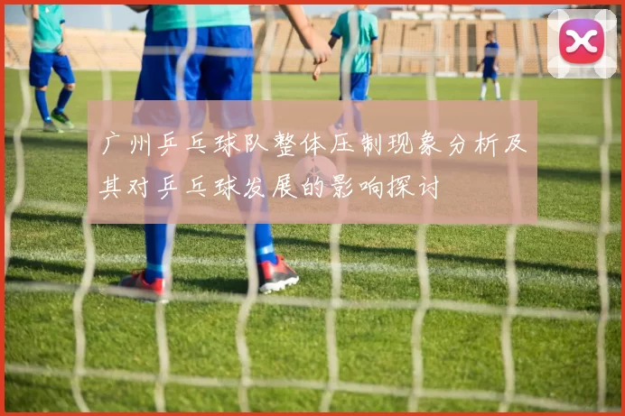 广州乒乓球队整体压制现象分析及其对乒乓球发展的影响探讨