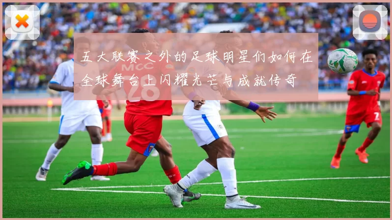 五大联赛之外的足球明星们如何在全球舞台上闪耀光芒与成就传奇