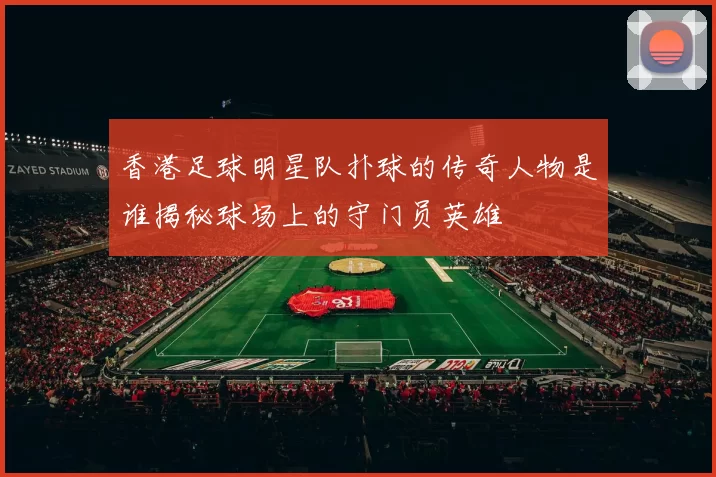 香港足球明星队扑球的传奇人物是谁揭秘球场上的守门员英雄