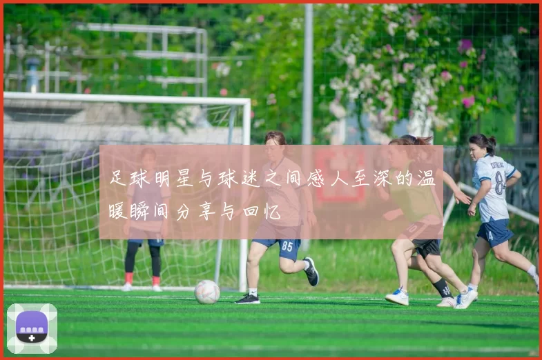 足球明星与球迷之间感人至深的温暖瞬间分享与回忆