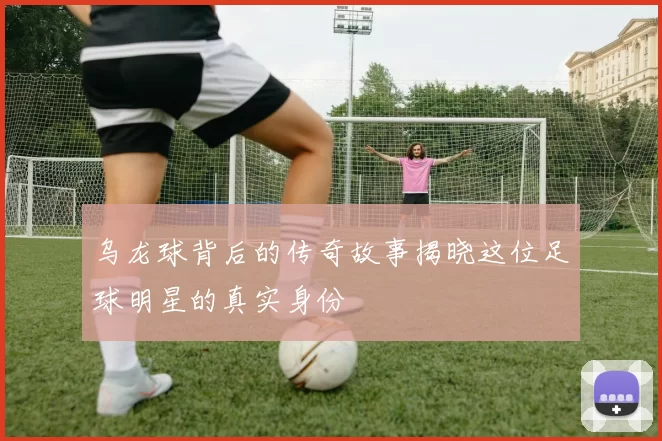 乌龙球背后的传奇故事揭晓这位足球明星的真实身份