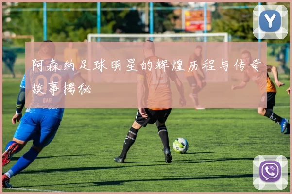 阿森纳足球明星的辉煌历程与传奇故事揭秘