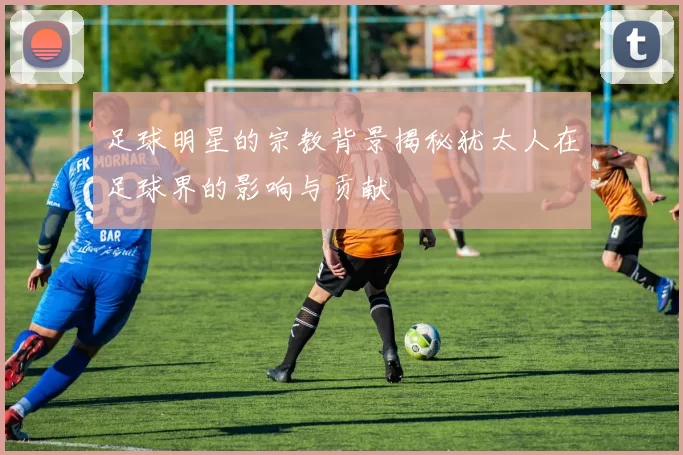 足球明星的宗教背景揭秘犹太人在足球界的影响与贡献