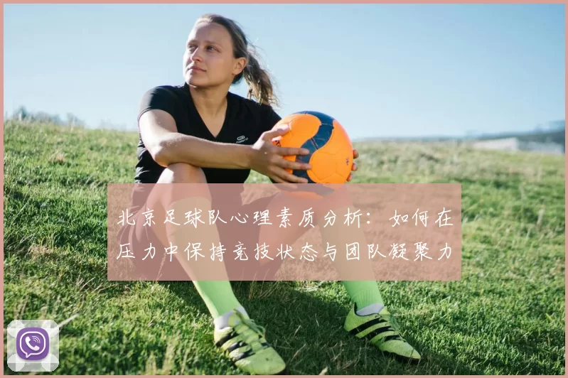 北京足球队心理素质分析：如何在压力中保持竞技状态与团队凝聚力