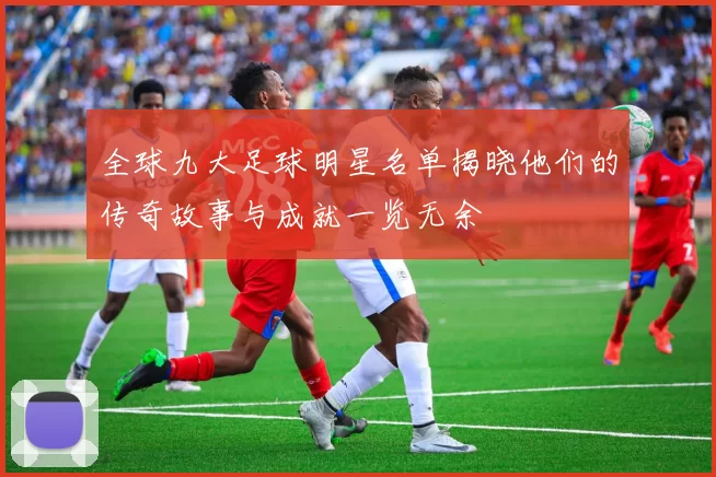 全球九大足球明星名单揭晓他们的传奇故事与成就一览无余