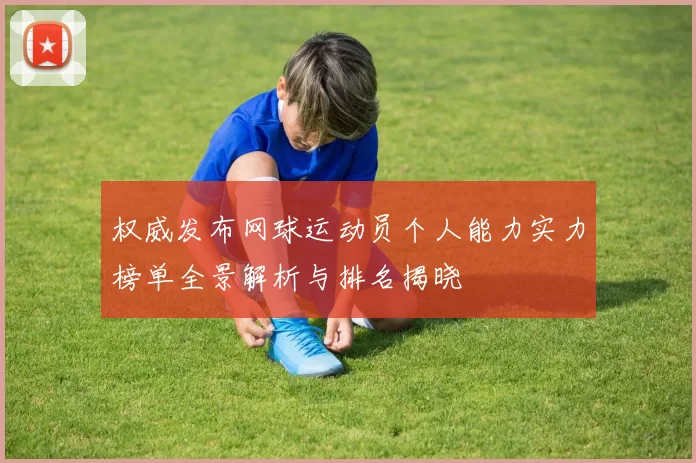 权威发布网球运动员个人能力实力榜单全景解析与排名揭晓