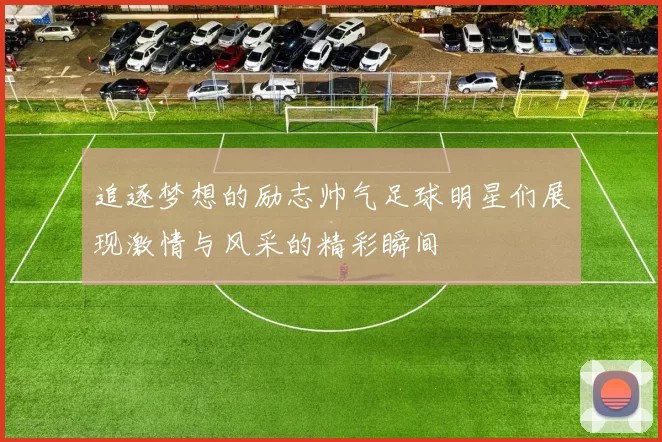 追逐梦想的励志帅气足球明星们展现激情与风采的精彩瞬间