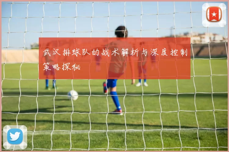 武汉排球队的战术解析与深度控制策略探秘