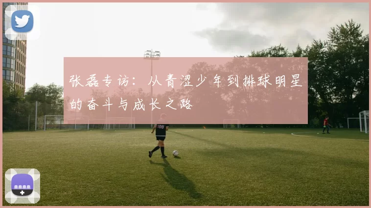 张磊专访：从青涩少年到排球明星的奋斗与成长之路
