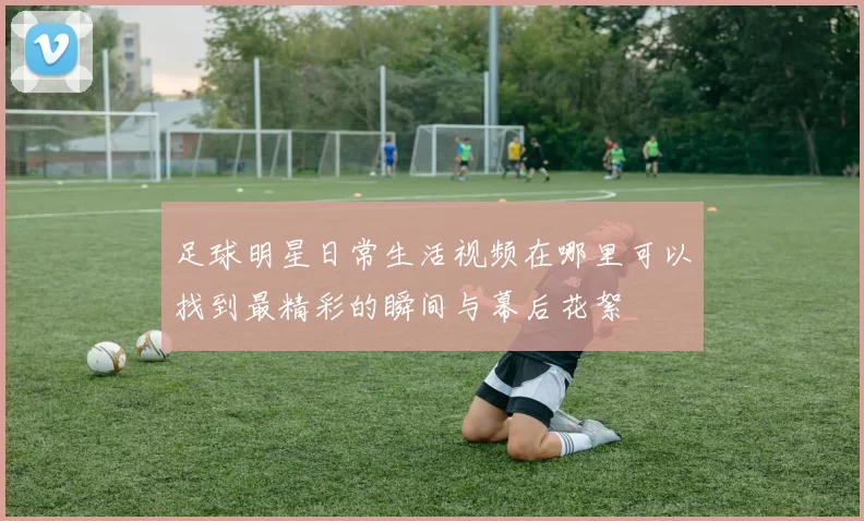 足球明星日常生活视频在哪里可以找到最精彩的瞬间与幕后花絮