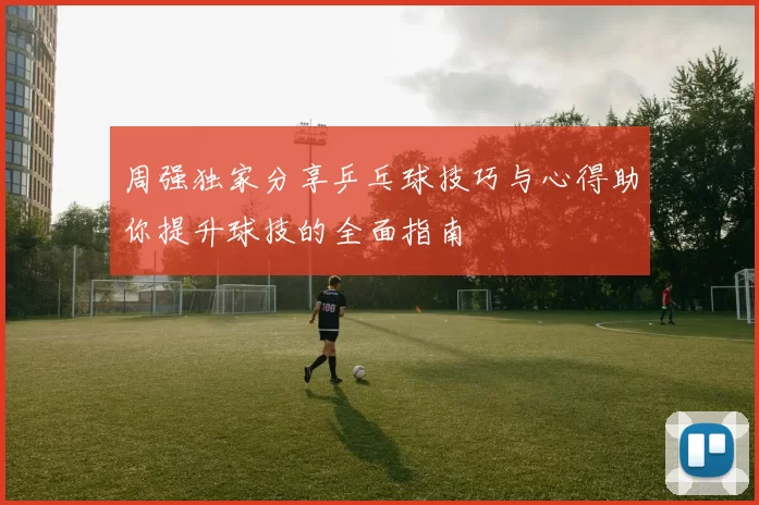 周强独家分享乒乓球技巧与心得助你提升球技的全面指南