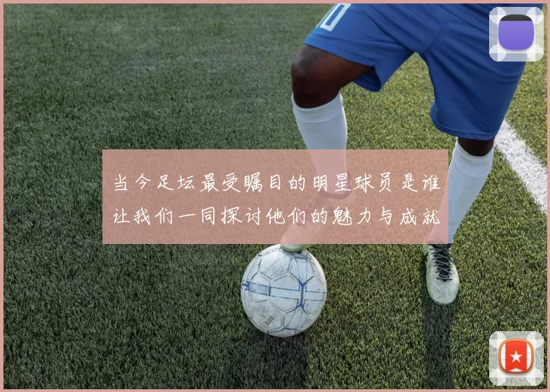 当今足坛最受瞩目的明星球员是谁让我们一同探讨他们的魅力与成就