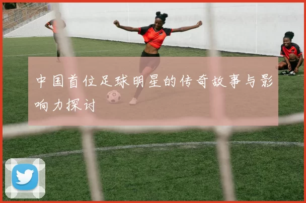 中国首位足球明星的传奇故事与影响力探讨