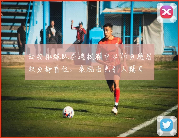 西安排球队在选拔赛中以76分稳居积分榜首位，表现出色引人瞩目