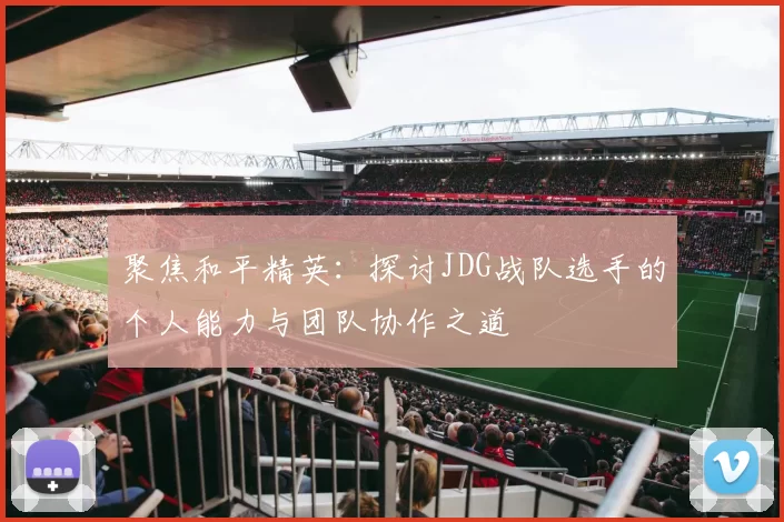聚焦和平精英：探讨JDG战队选手的个人能力与团队协作之道