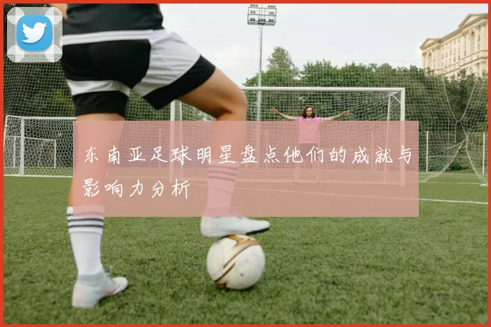 东南亚足球明星盘点他们的成就与影响力分析