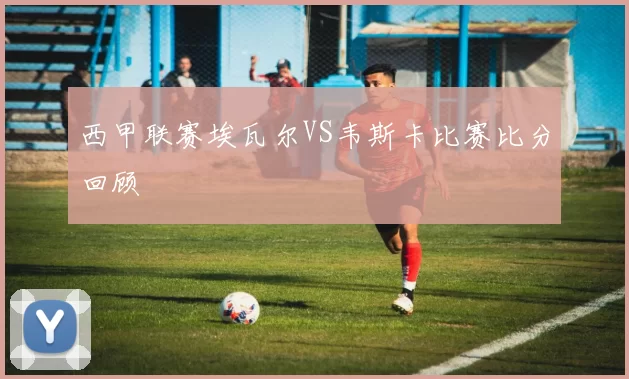 西甲联赛埃瓦尔VS韦斯卡比赛比分回顾