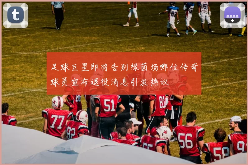 足球巨星即将告别绿茵场哪位传奇球员宣布退役消息引发热议