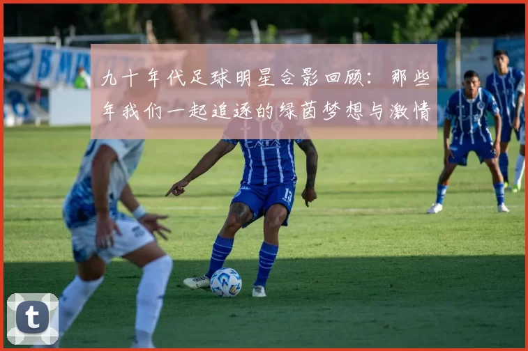 九十年代足球明星合影回顾：那些年我们一起追逐的绿茵梦想与激情