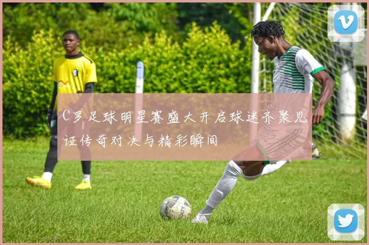C罗足球明星赛盛大开启球迷齐聚见证传奇对决与精彩瞬间