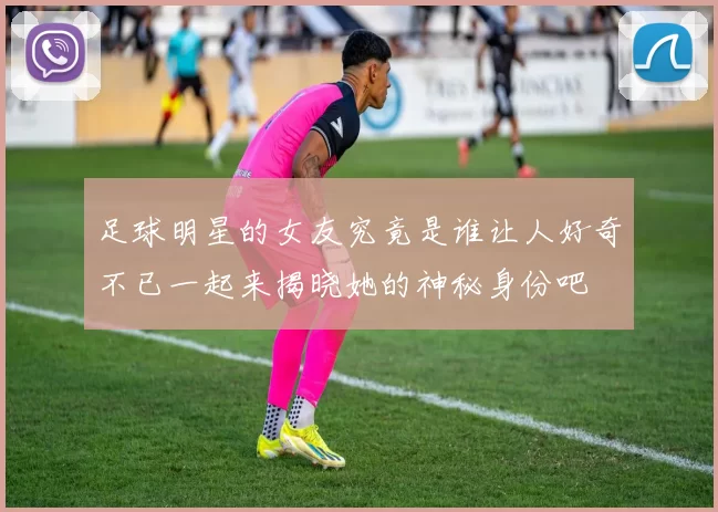 足球明星的女友究竟是谁让人好奇不已一起来揭晓她的神秘身份吧