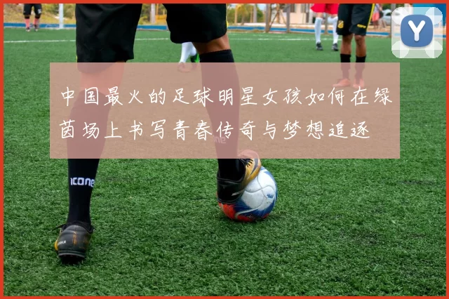 中国最火的足球明星女孩如何在绿茵场上书写青春传奇与梦想追逐