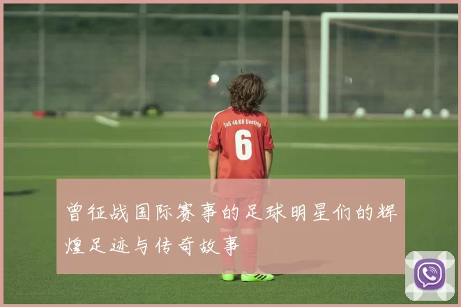 曾征战国际赛事的足球明星们的辉煌足迹与传奇故事