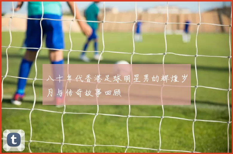 八十年代香港足球明星男的辉煌岁月与传奇故事回顾