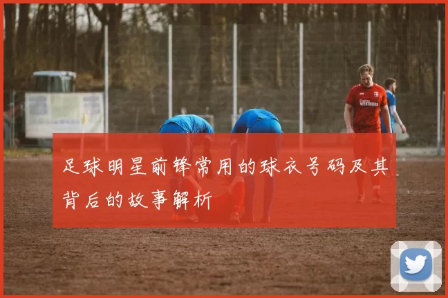 足球明星前锋常用的球衣号码及其背后的故事解析