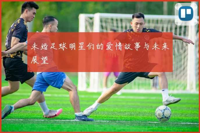 未婚足球明星们的爱情故事与未来展望